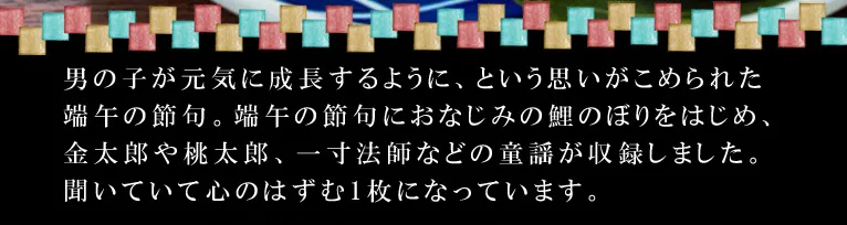 男の子が元気に成長するように、という思いがこめられた端午の節句。端午の節句におなじみの鯉のぼりをはじめ、金太郎や桃太郎、一寸法師などの童謡が収録しました。聞いていて心のはずむ1枚になっています。