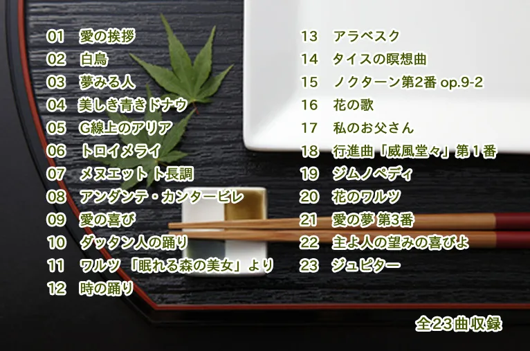 01 愛の挨拶　02 白鳥　03 夢みる人　04 美しき青きドナウ　05 G線上のアリア　06 トロイメライ　07 メヌエット ト長調　08 アンダンテ・カンタービレ　09 愛の喜び　10 ダッタン人の踊り　11 ワルツ 「眠れる森の美女」より　12 時の踊り　13 アラベスク　14 タイスの瞑想曲　15 ノクターン第2番 op.9-2　16 花の歌　17 私のお父さん　18 行進曲「威風堂々」第１番　19 ジムノペディ　20 花のワルツ　21 愛の夢 第3番　22 主よ人の望みの喜びよ　23 ジュピター