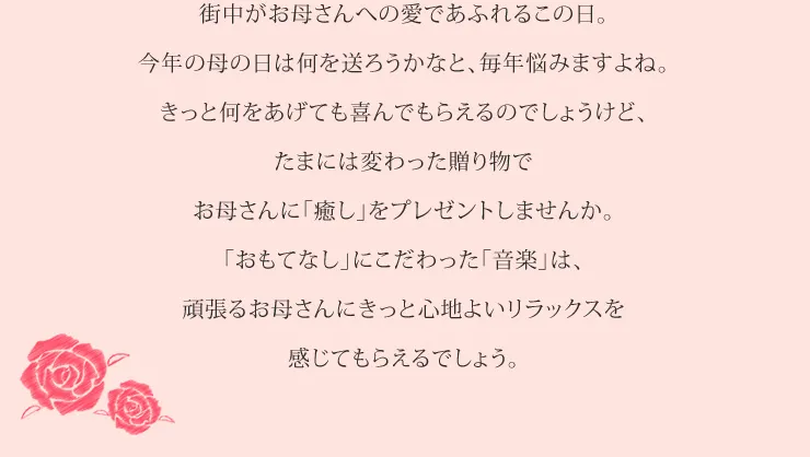 街中がお母さんへの愛であふれるこの日。今年の母の日は何を送ろうかなと、毎年悩みますよね。きっと何をあげても喜んでもらえるのでしょうけど、たまには変わった贈り物でお母さんに「癒し」をプレゼントしませんか。「おもてなし」にこだわった「音楽」は、頑張るお母さんにきっと心地よいリラックスを感じてもらえるでしょう。