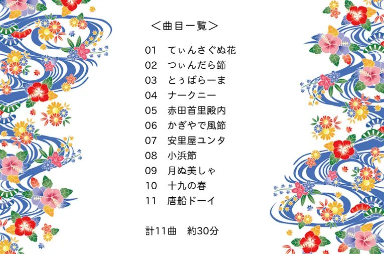 ＜曲目一覧＞　01　てぃんさぐぬ花　02　つぃんだら節　03　とぅばらーま　04　ナークニー　05　赤田首里殿内　06　かぎやで風節　07　安里屋ユンタ　08　小浜節　09　月ぬ美しゃ　10　十九の春　11　唐船ドーイ　計11曲　約30分