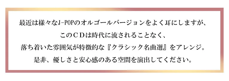 最近は様々なJ-POPのオルゴールバージョンをよく耳にしますが、このCDは時代に流されることなく、落ち着いた雰囲気が特徴的な『クラシック名曲選』をアレンジ。是非、優しさと安心感のある空間を演出してください。