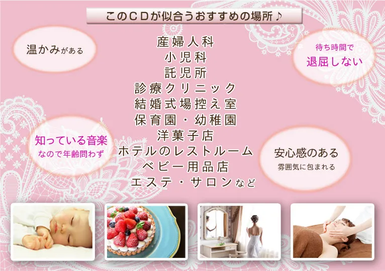 このCDが似合うおすすめの場所♪産婦人科　小児科　託児所　診療クリニック　結婚式場控え室　保育園・幼稚園　洋菓子店　ホテルのレストルーム　ベビー用品店　エステ・サロンなど　温かみがある　待ち時間で退屈しない　知っている音楽なので年齢問わず　安心感のある雰囲気に包まれる