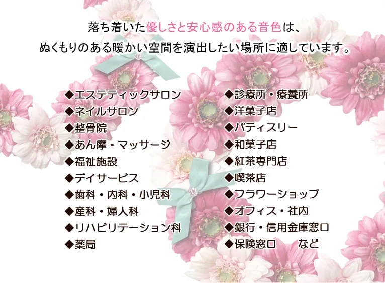 落ち着いた優しさと安心感のある音色は、ぬくもりのある暖かい空間を演出したい場所に適しています。◆エステティックサロン　◆ネイルサロン　◆整骨院　◆あん摩・マッサージ　◆福祉施設　◆デイサービス　◆歯科・内科・小児科　◆産科・婦人科　◆リハビリテーション科　◆薬局　◆診療所・療養所　◆洋菓子店　◆パティスリー　◆和菓子店　◆紅茶専門店　◆喫茶店　◆フラワーショップ　◆オフィス・社内　◆銀行・信用金庫窓口　◆保険窓口　　など