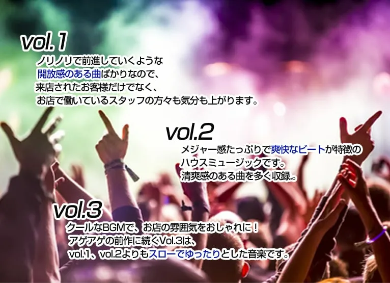 vol.1 ノリノリで前進していくような開放感のある曲ばかりなので、来店されたお客様だけでなく、お店で働いているスタッフの方々も気分も上がります。 vol.2 メジャー感たっぷりで爽快なビートが特徴のハウスミュージックです。清爽感のある曲を多く収録。 vol.3 クールなBGMで、お店の雰囲気をおしゃれに！アゲアゲの前作に続くVol.3は、vol.1、vol.2よりもスローでゆったりとした音楽です。