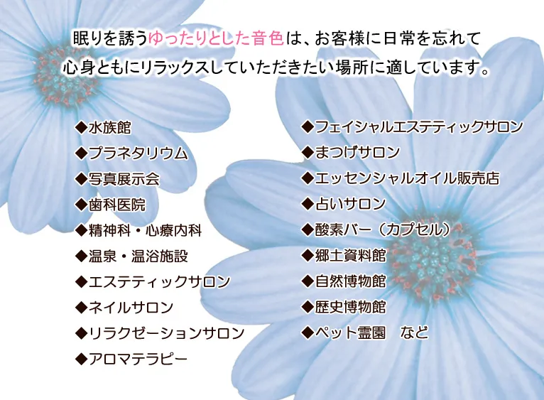 眠りを誘うゆったりとした音色は、お客様に日常を忘れて心身ともにリラックスしていただきたい場所に適しています。◆水族館 ◆プラネタリウム ◆写真展示会 ◆歯科医院 ◆精神科・心療内科 ◆温泉・温浴施設 ◆エステティックサロン ◆ネイルサロン ◆リラクゼーションサロン ◆アロマテラピー ◆フェイシャルエステティックサロン ◆まつげサロン ◆エッセンシャルオイル販売店 ◆占いサロン ◆酸素バー（カプセル） ◆郷土資料館 ◆自然博物館 ◆歴史博物館 ◆ペット霊園　など