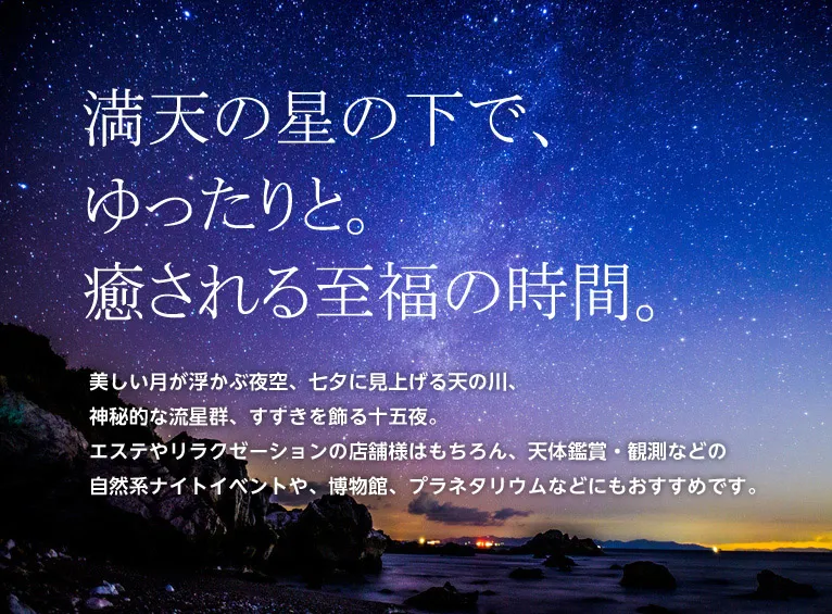 満点の星の下で、ゆったりと。癒やされる至福の時間。美しい月が浮かぶ夜空、七夕に見上げる天の川、神秘的な流星群、すすきを飾る十五夜。エステやリラクゼーションの店舗様はもちろん、天体鑑賞・観測などの自然系ナイトイベントや、博物館、プラネタリウムなどにもおすすめです。