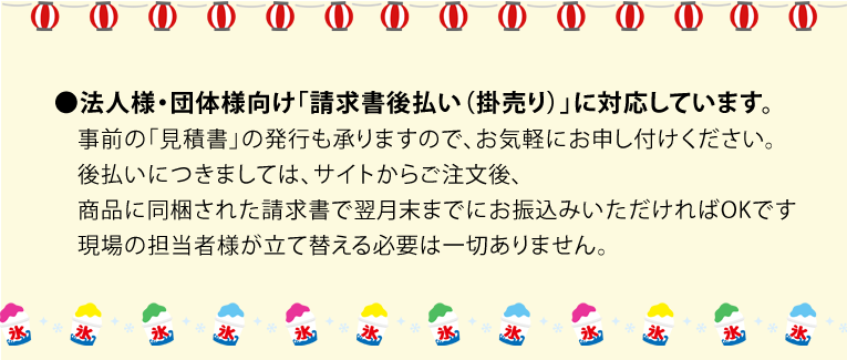 ●法人様・団体様向け「請求書後払い（掛売り）」に対応しています。
　事前の「見積書」の発行も承りますので、お気軽にお申し付けください。
　後払いにつきましては、サイトからご注文後、
　商品に同梱された請求書で翌月末までにお振込みいただければOKです
　現場の担当者様が立て替える必要は一切ありません。）