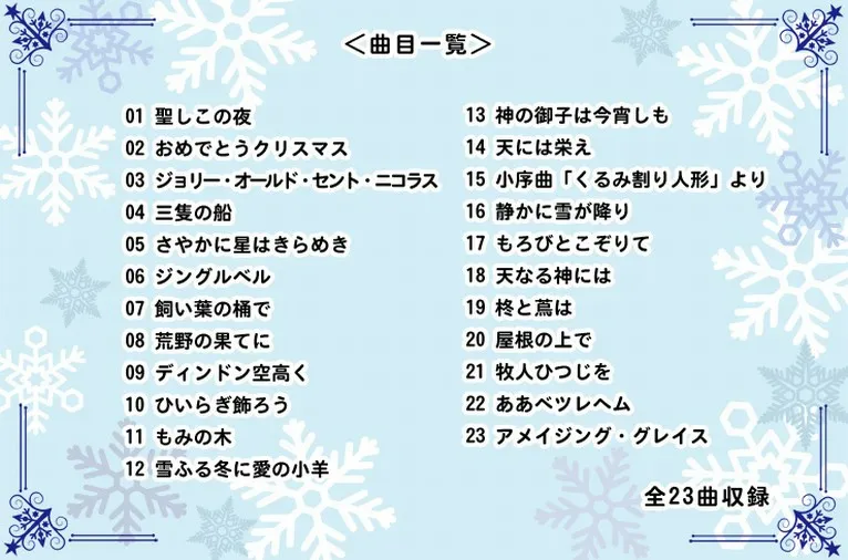 ＜曲目一覧＞　01 聖しこの夜　02 おめでとうクリスマス　03 ジョリー・オールド・セント・ニコラス　04 三隻の船　05 さやかに星はきらめき　06 ジングルベル　07 飼い葉の桶で　08 荒野の果てに　09 ディンドン空高く　10 ひいらぎ飾ろう　11 もみの木　12 雪ふる冬に愛の小羊　13 神の御子は今宵しも　14 天には栄え　15 小序曲「くるみ割り人形」より　16 静かに雪が降り　17 もろびとこぞりて　18 天なる神には　19 柊と蔦は　20 屋根の上で　21 牧人ひつじを　22 ああベツレヘム　23 アメイジング・グレイス