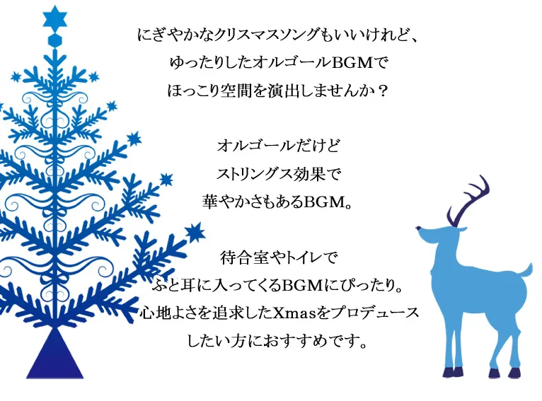 にぎやかなクリスマスソングもいいけれど、ゆったりしたオルゴールBGMでほっこり空間を演出しませんか？オルゴールだけどストリングス効果で華やかさもあるBGM。待合室やトイレでふと耳に入ってくるBGMにぴったり。心地よさを追求したX'masをプロデュースしたい方におすすめです。