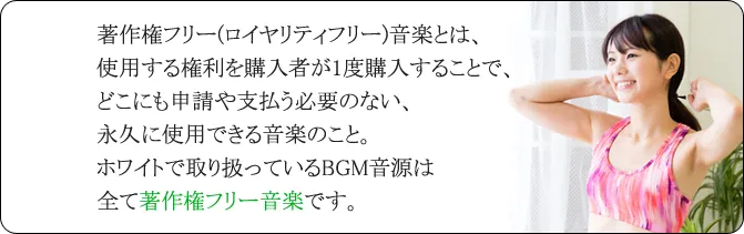 著作権フリー(ロイヤリティフリー)音楽とは、使用する権利を購入者が1度購入することで、どこにも申請や支払う必要のない、永久に使用できる音楽のこと。ホワイトで取り扱っているBGM音源は全て著作権フリー音楽です。