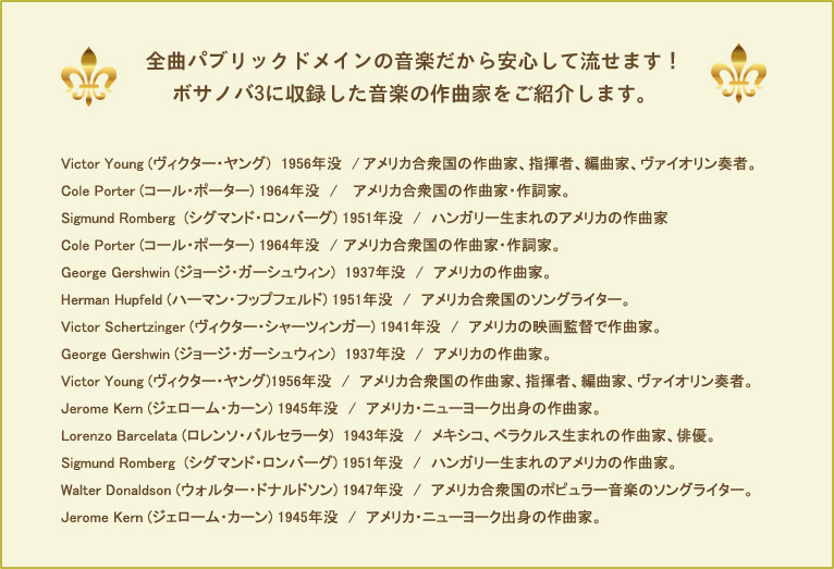 全曲パブリックドメインの音楽だから安心して流せます!ボサノバ3に収録した音楽の作曲家をご紹介します。Victor Young (ヴィクター・ヤング) 1956年没 / アメリカ合衆国の作曲家、指揮者、編曲家、ヴァイオリン奏者。Cole Porter (コール・ポーター) 1964年没 / アメリカ合衆国の作曲家・作詞家。Sigmund Romberg (シグマンド・ロンバーグ) 1951年没 / ハンガリー生まれのアメリカの作曲家。Cole Porter (コール・ポーター) 1964年没 / アメリカ合衆国の作曲家・作詞家。George Gershwin (ジョージ・ガーシュウィン) 1937年没 / アメリカの作曲家。Herman Hupfeld (ハーマン・フップフェルド) 1951年没 / アメリカ合衆国のソングライター。Victor Schertzinger (ヴィクター・シャーツィンガー) 1941年没 / アメリカの映画監督で作曲家。George Gershwin (ジョージ・ガーシュウィン) 1937年没 / アメリカの作曲家。Victor Young (ヴィクター・ヤング)1956年没 / アメリカ合衆国の作曲家、指揮者、編曲家、ヴァイオリン奏者。Jerome Kern (ジェローム・カーン) 1945年没 / アメリカ・ニューヨーク出身の作曲家。Lorenzo Barcelata (ロレンソ・バルセラータ) 1943年没 / メキシコ、ベラクルス生まれの作曲家、俳優。Sigmund Romberg (シグマンド・ロンバーグ) 1951年没 / ハンガリー生まれのアメリカの作曲家。Walter Donaldson (ウォルター・ドナルドソン) 1947年没 / アメリカ合衆国のポピュラー音楽のソングライター。Jerome Kern (ジェローム・カーン) 1945年没 / アメリカ・ニューヨーク出身の作曲家。
