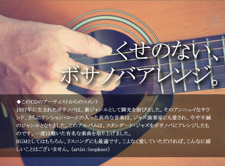 くせのない、ボサノバアレンジ。◆このCDのアーティストからのコメント 1957年に生まれたボサノバは、新ジャンルとして脚光を浴びました。そのアンニュイなサウンド、さらにテンション・コードの入った高尚な音楽は、ジャズ演奏家にも愛され、今や不滅のジャンルとなりました。このアルバムは、スタンダード・ジャズをボサノバにアレンジしたものです。一度は聴いた有名な楽曲を取り上げました。BGMとしてはもちろん、リスニングにも最適です。こよなく愛していただければ、こんなに嬉しいことはございません。(artist:loopknot)