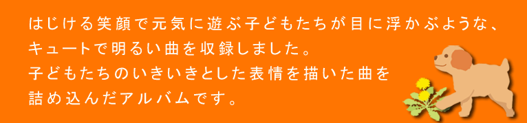 はじける笑顔で元気に遊ぶ子どもたちが目に浮かぶような、キュートで明るい曲を収録しました。子どもたちのいきいきとした表情を描いた曲を詰め込んだアルバムです。
