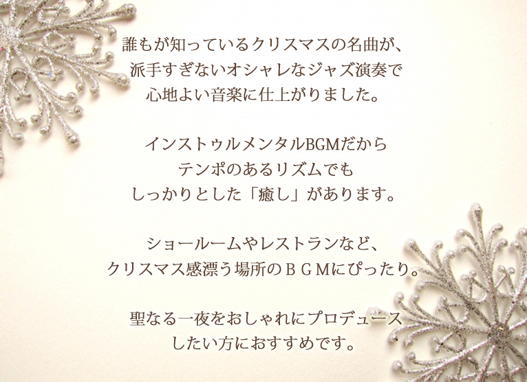 誰もが知っているクリスマスの名曲が、派手すぎないオシャレなジャズ演奏で心地よい音楽に仕上がりました。インストゥルメンタルBGMだからテンポのあるリズムでもしっかりとした「癒し」があります。ショールームやレストランなど、クリスマス感漂う場所のBGMにぴったり。聖なる一夜をおしゃれにプロデュースしたい方におすすめです。