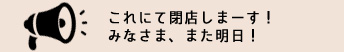 これにて閉店しまーす!みなさま、また明日!