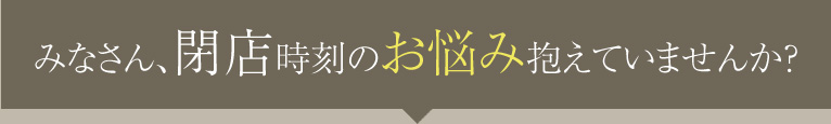 みなさん、閉店時刻のお悩み抱えていませんか?