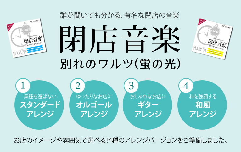 誰が聞いても分かる、有名な閉店の音楽 閉店音楽 別れのワルツ(蛍の光) 1業種を選ばないスタンダードアレンジ 2ゆったりなお店にオルゴールアレンジ 3おしゃれなお店にギターアレンジ 4和を強調する和風アレンジ お店のイメージや雰囲気で選べる!4種のアレンジバージョンをご準備しました。