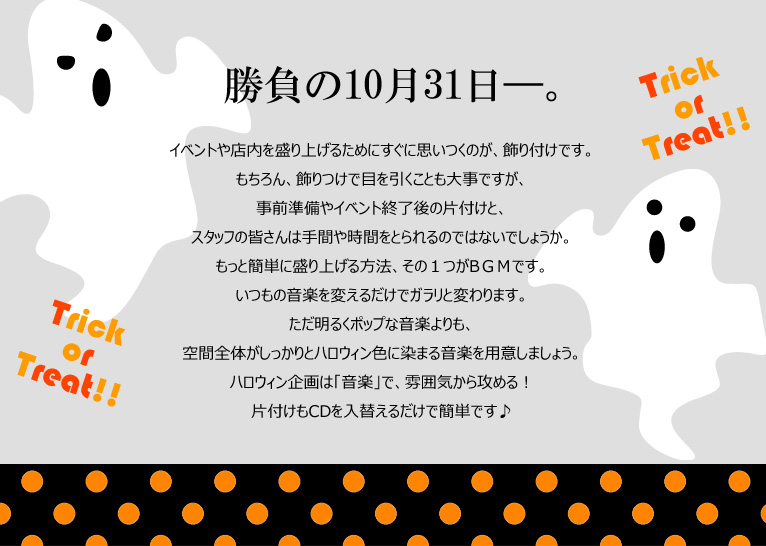 勝負の10月31日―。イベントや店内を盛り上げるためにすぐに思いつくのが、飾り付けです。もちろん、飾りつけで目を引くことも大事ですが、事前準備やイベント終了後の片付けと、スタッフの皆さんは手間や時間をとられるのではないでしょうか。もっと簡単に盛り上げる方法、その1つがBGMです。いつもの音楽を変えるだけでガラリと変わります。ただ明るくポップな音楽よりも、空間全体がしっかりとハロウィン色に染まる音楽を用意しましょう。ハロウィン企画は「音楽」で、雰囲気から攻める!片付けもCDを入替えるだけで簡単です♪