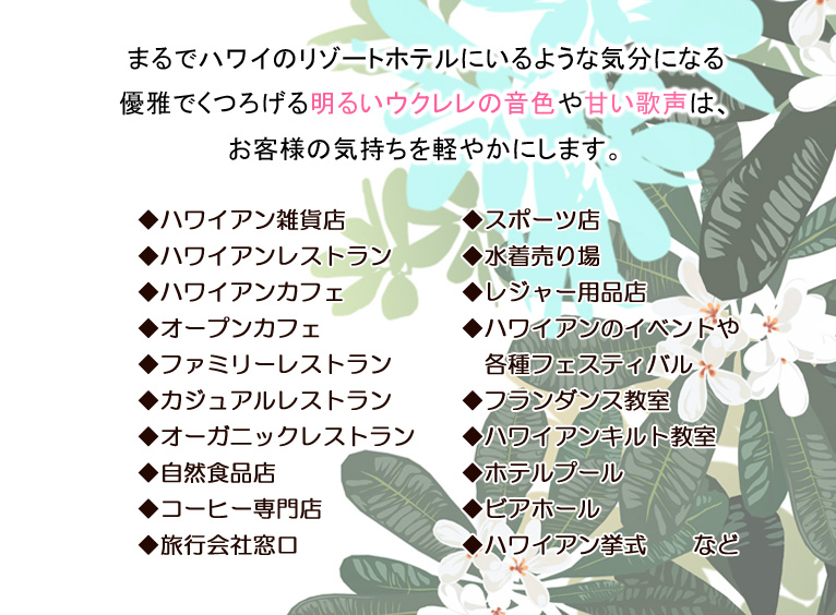 まるでハワイのリゾートホテルにいるような気分になる優雅でくつろげる明るいウクレレの音色や甘い歌声は、お客様の気持ちを軽やかにします。◆ハワイアン雑貨店 ◆ハワイアンレストラン ◆ハワイアンカフェ ◆オープンカフェ ◆ファミリーレストラン ◆カジュアルレストラン ◆オーガニックレストラン ◆自然食品店 ◆コーヒー専門店 ◆旅行会社窓口 ◆スポーツ店 ◆水着売り場 ◆レジャー用品店 ◆ハワイアンのイベントや 各種フェスティバル ◆フランダンス教室 ◆ハワイアンキルト教室 ◆ホテルプール ◆ビアホール ◆ハワイアン挙式 など