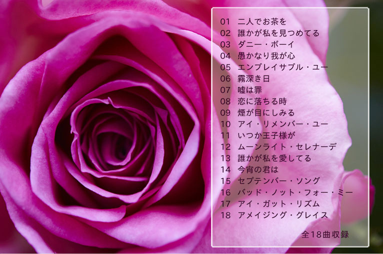 01二人でお茶を 02誰かが私を見つめてる 03ダニー・ボーイ 04愚かなり我が心 05エンブレイサブル・ユー 06霧深き日 07嘘は罪 08恋に落ちる時 09煙が目にしみる 10アイ・リメンバー・ユー 11いつか王子様が 12ムーンライト・セレナーデ 13誰かが私を愛してる 14今宵の君は 15セプテンバー・ソング 16バッド・ノット・フォー・ミー 17アイ・ガット・リズム 18アメイジング・グレイス 全18曲収録