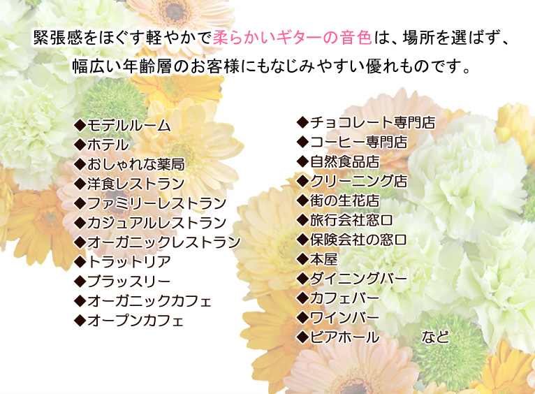 緊張感をほぐす軽やかで柔らかいギターの音色は、場所を選ばず、幅広い年齢層のお客様にもなじみやすい優れものです。
◆モデルルーム ◆ホテル ◆おしゃれな薬局 ◆洋食レストラン ◆ファミリーレストラン ◆カジュアルレストラン ◆オーガニックレストラン ◆トラットリア ◆ブラッスリー ◆オーガニックカフェ ◆オープンカフェ ◆ベーカリーカフェ ◆チョコレート専門店 ◆コーヒー専門店 ◆自然食品店 ◆クリーニング店 ◆街の生花店 ◆旅行会社窓口 ◆保険会社の窓口 ◆本屋 ◆ダイニングバー ◆カフェバー ◆ワインバー ◆ビアホール など