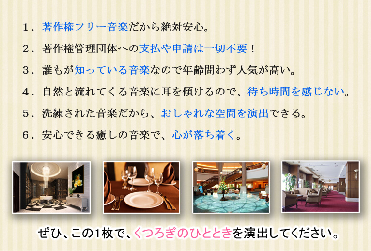 1.著作権フリー音楽だから絶対安心。 2.著作権管理団体への支払や申請は一切不要! 3.誰もが知っている音楽なので年齢問わず人気が高い。 4.自然と流れてくる音楽に耳を傾けるので、待ち時間を感じない。 5.洗練された音楽だから、おしゃれな空間を演出できる。 6.安心できる癒しの音楽で、心が落ち着く。