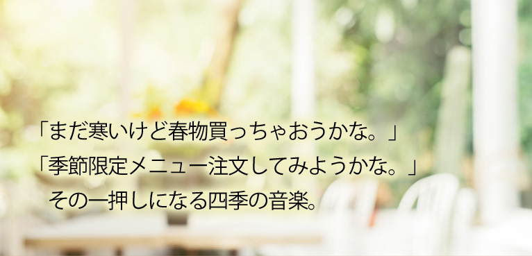 「まだ寒いけど春物買っちゃおうかな。」「季節限定メニュー注文してみようかな。」その一押しになる四季の音楽。