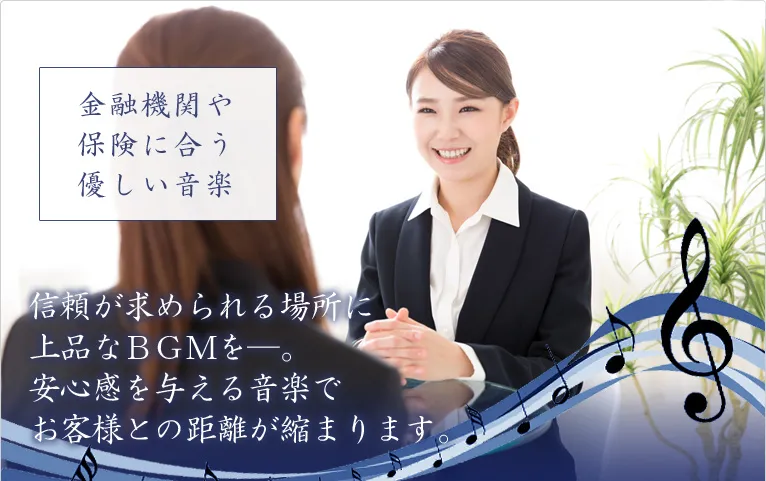 金融機関や保険に合う優しい音楽 信頼が求められる場所に上品なＢＧＭを―。安心感を与える音楽でお客様との距離が縮まります。