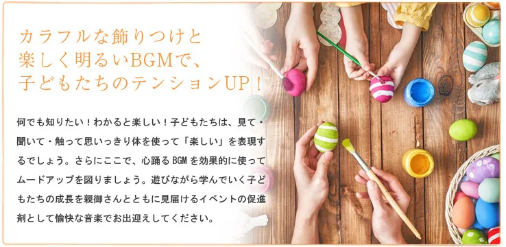 カラフルな飾りつけと楽しく明るいBGMで、子どもたちのテンションUP！何でも知りたい！わかると楽しい！子どもたちは、見て・聞いて・触って思いっきり体を使って「楽しい」を表現するでしょう。さらにここで、心踊るBGMを効果的に使ってムードアップを図りましょう。遊びながら学んでいく子どもたちの成長を親御さんとともに見届けるイベントの促進剤として愉快な音楽でお出迎えしてください。