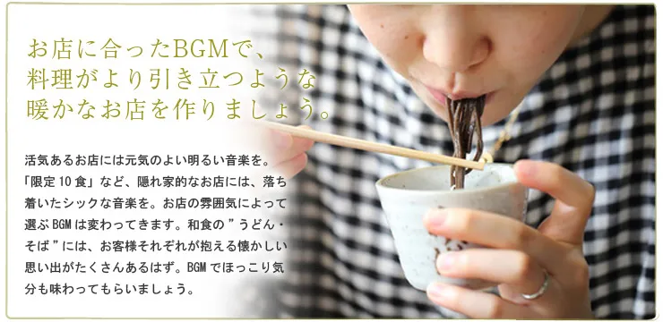 お店に合ったBGMで、料理がより引き立つような暖かなお店を作りましょう。活気あるお店には元気のよい明るい音楽を。「限定10食」など、隠れ家的なお店には、落ち着いたシックな音楽を。お店の雰囲気によって選ぶBGMは変わってきます。和食の”うどん・そば”には、お客様それぞれが抱える懐かしい思い出がたくさんあるはず。BGMでほっこり気分も味わってもらいましょう。