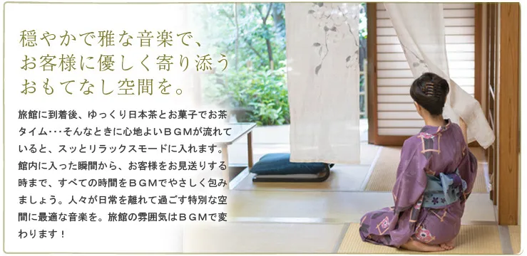 穏やかで雅な音楽で、お客様に優しく寄り添うおもてなし空間を。　旅館に到着後、ゆっくり日本茶とお菓子でお茶タイム･･･そんなときに心地よいＢＧＭが流れていると、スッとリラックスモードに入れます。館内に入った瞬間から、お客様をお見送りする時まで、すべての時間をＢＧＭでやさしく包みましょう。人々が日常を離れて過ごす特別な空間に最適な音楽を。旅館の雰囲気はＢＧＭで変わります！