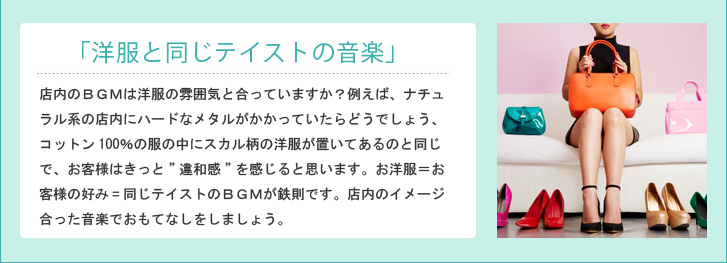 「洋服と同じテイストの音楽」 店内のBGMは洋服の雰囲気と合っていますか?例えば、ナチュラル系の店内にハードなメタルがかかっていたらどうでしょう、コットン100%の服の中にスカル柄の洋服が置いてあるのと同じで、お客様はきっと”違和感”を感じると思います。お洋服=お客様の好み=同じテイストのBGMが鉄則です。店内のイメージ合った音楽でおもてなしをしましょう。