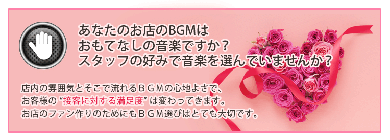 あなたのお店のBGMはおもてなしの音楽ですか?スタッフの好みで音楽を選んでいませんか?店内の雰囲気とそこで流れるBGMの心地よさで、お客様の “接客に対する満足度” は変わってきます。お店のファン作りのためにもBGM選びはとても大切です。