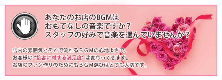あなたのお店のBGMはおもてなしの音楽ですか?スタッフの好みで音楽を選んでいませんか?店内の雰囲気とそこで流れるBGMの心地よさで、お客様の “接客に対する満足度” は変わってきます。お店のファン作りのためにもBGM選びはとても大切です。