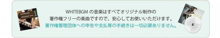 WHITEBGMの音楽はすべてオリジナル制作の著作権フリーの楽曲ですので、安心してお使いいただけます。著作権管理団体への申告や支払等の手続きは一切必要ありません。