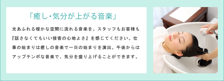 「癒し・気分が上がる音楽」 光あふれる暖かな空間に流れる音楽を。スタッフもお客様も『話さなくてもいい接客の心地よさ』を感じてください。仕事の始まりは癒しの音楽で一日の始まりを演出。午後からはアップテンポな音楽で、気分を盛り上げることができます。