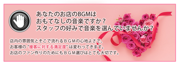 あなたのお店のBGMはおもてなしの音楽ですか?スタッフの好みで音楽を選んでいませんか?店内の雰囲気とそこで流れるBGMの心地よさで、お客様の “接客に対する満足度” は変わってきます。お店のファン作りのためにもBGM選びはとても大切です。