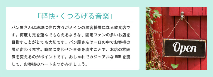 「軽快・くつろげる音楽」パン屋さんは地域に住む方々がメインのお客様層になる飲食店です。何度も足を運んでもらえるような、固定ファンの多いお店を目指すことがとても大切です。パン屋さんは一日の中でお客様の層が変わります。時間にあわせた音楽を流すことで、お店の雰囲気を変えるのがポイントです。おしゃれでカジュアルなBGMを流して、お客様のハートをつかみましょう。