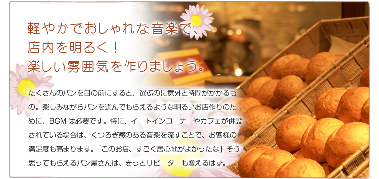 軽やかでおしゃれな音楽で、店内を明るく!楽しい雰囲気を作りましょう。 たくさんのパンを目の前にすると、選ぶのに意外と時間がかかるもの。楽しみながらパンを選んでもらえるような明るいお店作りのために、BGMは必要です。特に、イートインコーナーやカフェが併設されている場合は、くつろぎ感のある音楽を流すことで、お客様の満足度も高まります。「このお店、すごく居心地がよかったな」そう思ってもらえるパン屋さんは、きっとリピーターも増えるはず。