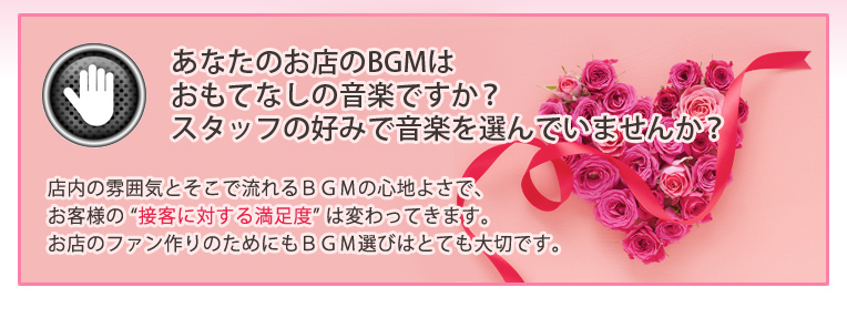 あなたのお店のBGMはおもてなしの音楽ですか?スタッフの好みで音楽を選んでいませんか?店内の雰囲気とそこで流れるBGMの心地よさで、お客様の “接客に対する満足度” は変わってきます。お店のファン作りのためにもBGM選びはとても大切です。