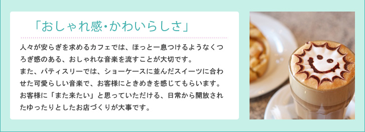 「おしゃれ感・かわいらしさ」人々が安らぎを求めるカフェでは、ほっと一息つけるようなくつろぎ感のある、おしゃれな音楽を流すことが大切です。また、パティスリーでは、ショーケースに並んだスイーツに合わせた可愛らしい音楽で、お客様にときめきを感じてもらいます。お客様に「また来たい」と思っていただける、日常から開放されたゆったりとしたお店づくりが大事です。