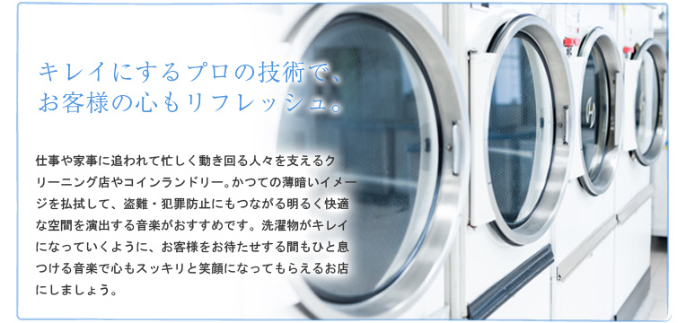 キレイにするプロの技術で、お客様の心もリフレッシュ。 仕事や家事に追われて忙しく動き回る人々を支えるクリーニング店やコインランドリー。かつての薄暗いイメージを払拭して、盗難・犯罪防止にもつながる明るく快適な空間を演出する音楽がおすすめです。洗濯物がキレイになっていくように、お客様をお待たせする間もひと息つける音楽で心もスッキリと笑顔になってもらえるお店にしましょう。