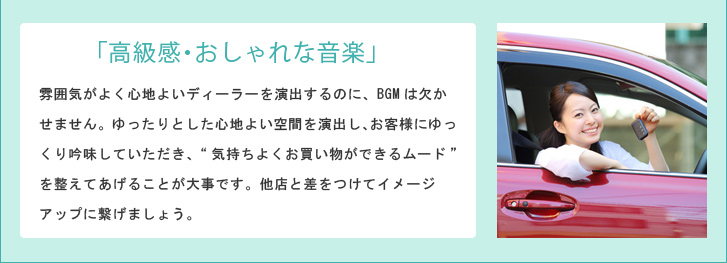 「高級感・おしゃれな音楽」 雰囲気がよく心地よいディーラーを演出するのに、BGMは欠かせません。ゆったりとした心地よい空間を演出し、お客様にゆっくり吟味していただき、“気持ちよくお買い物ができるムード”を整えてあげることが大事です。他店と差をつけてイメージアップに繋げましょう。