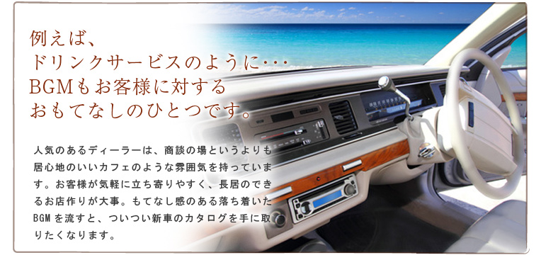 例えば、ドリンクサービスのように・・・BGMもお客様に対するおもてなしのひとつです。人気のあるディーラーは、商談の場というよりも居心地のいいカフェのような雰囲気を持っています。お客様が気軽に立ち寄りやすく、長居のできるお店作りが大事。もてなし感のある落ち着いたBGMを流すと、ついつい新車のカタログを手に取りたくなります。