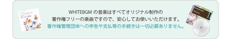 WHITEBGMの音楽はすべてオリジナル制作の著作権フリーの楽曲ですので、安心してお使いいただけます。著作権管理団体への申告や支払等の手続きは一切必要ありません。
