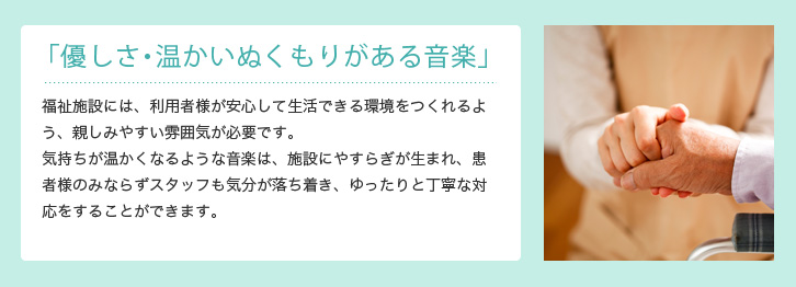 「優しさ・温かいぬくもりがある音楽」 福祉施設では、患者様が安心して生活できる環境をつくれるよう、親しみやすい雰囲気が必要です。気持ちが温かくなるような音楽は、施設にやすらぎが生まれ、患者様のみならずスタッフ側も気分が落ち着き、ゆったりと丁寧な対応をすることができます。