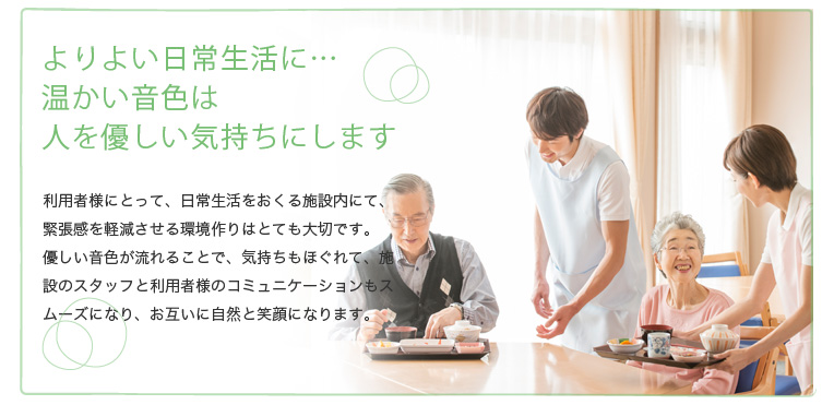よりよい日常生活に…温かい音色は人を優しい気持ちにします 患者様にとって、日常生活を過ごす施設内は、緊張感を軽減させる環境作りはとても大切なことです。優しい音色が流れることで、気持ちもほぐれて、施設のスタッフと患者様のコミュニケーションもスムーズになり、お互いに自然と笑顔になります。