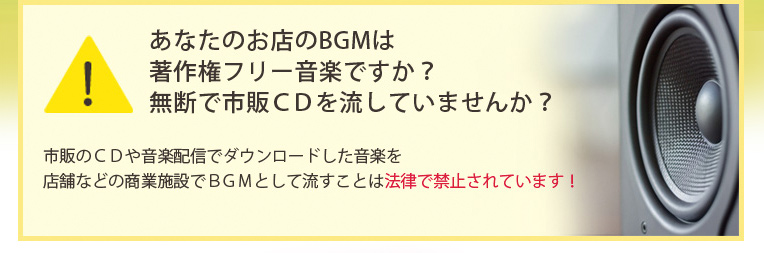 あなたのお店のBGMは著作権フリー音楽ですか?無断で市販CDを流していませんか?市販のCDや音楽配信でダウンロードした音楽を店舗などの商業施設でBGMとして流すことは法律で禁止されています!