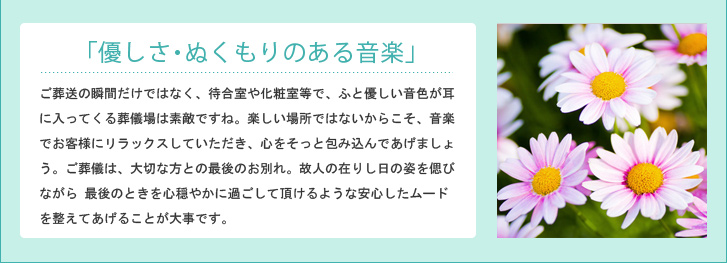 「優しさ・ぬくもりのある音楽」ご葬送の瞬間だけではなく、待合室や化粧室等で、ふと優しい音色が耳に入ってくる葬儀場は素敵ですね。楽しい場所ではないからこそ、音楽でお客様にリラックスしていただき、心をそっと包み込んであげましょう。ご葬儀は、大切な方との最後のお別れ。故人の在りし日の姿を偲びながら 最後のときを心穏やかに過ごして頂けるような安心したムードを整えてあげることが大事です。
