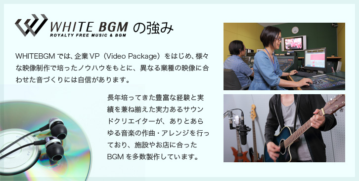 WHITE BGMの強み WHITEBGMでは、企業VP(Video Package)をはじめ、様々な映像制作で培ったノウハウをもとに、異なる業種の映像に合わせた音づくりには自信があります。長年培ってきた豊富な経験と実績を兼ね揃えた実力あるサウンドクリエイターが、ありとあらゆる音楽の作曲・アレンジを行っており、施設やお店に合ったBGMの制作を多数しています。